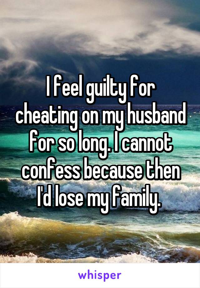 I feel guilty for cheating on my husband for so long. I cannot confess because then I'd lose my family. 
