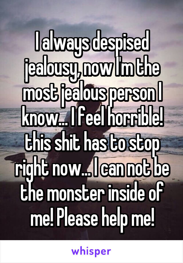 I always despised jealousy, now I'm the most jealous person I know... I feel horrible! this shit has to stop right now... I can not be the monster inside of me! Please help me!