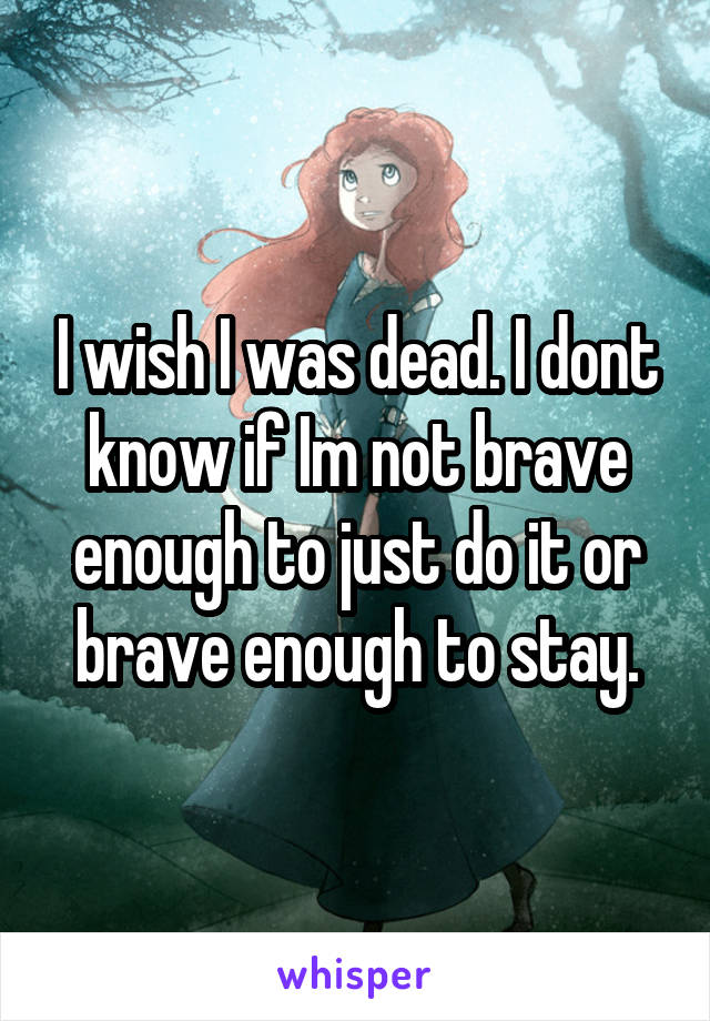 I wish I was dead. I dont know if Im not brave enough to just do it or brave enough to stay.