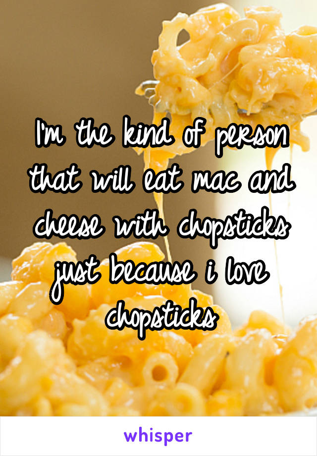I'm the kind of person that will eat mac and cheese with chopsticks just because i love chopsticks