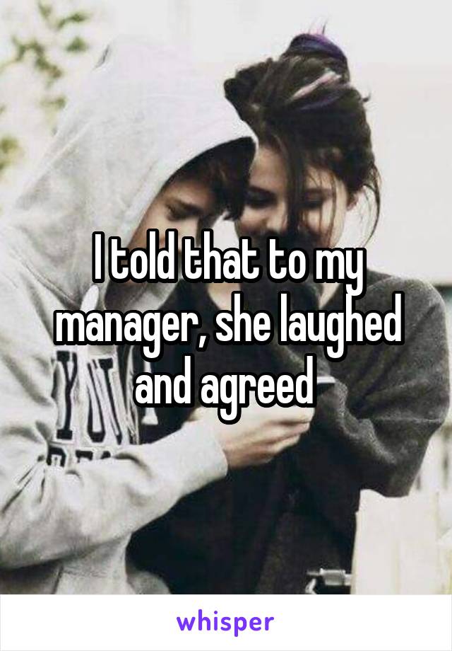 I told that to my manager, she laughed and agreed 