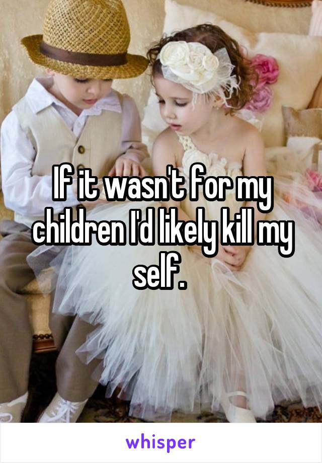If it wasn't for my children I'd likely kill my self. 