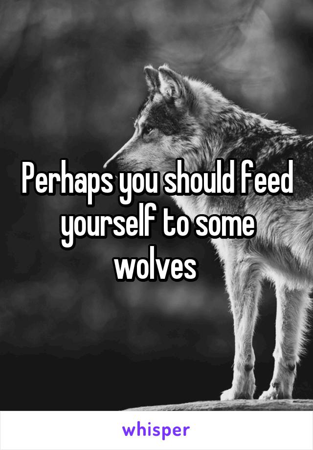 Perhaps you should feed yourself to some wolves 