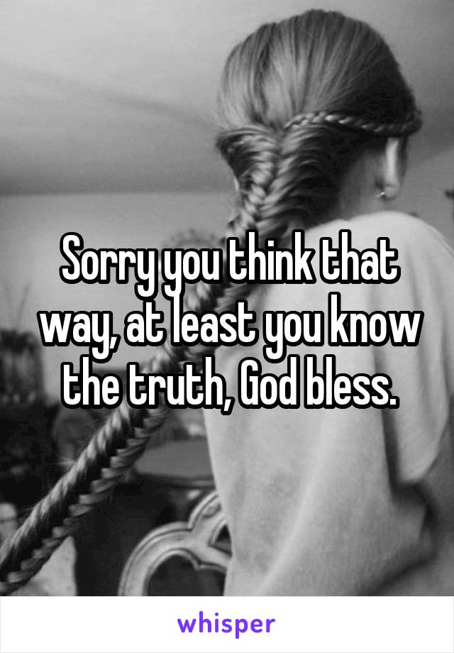 Sorry you think that way, at least you know the truth, God bless.