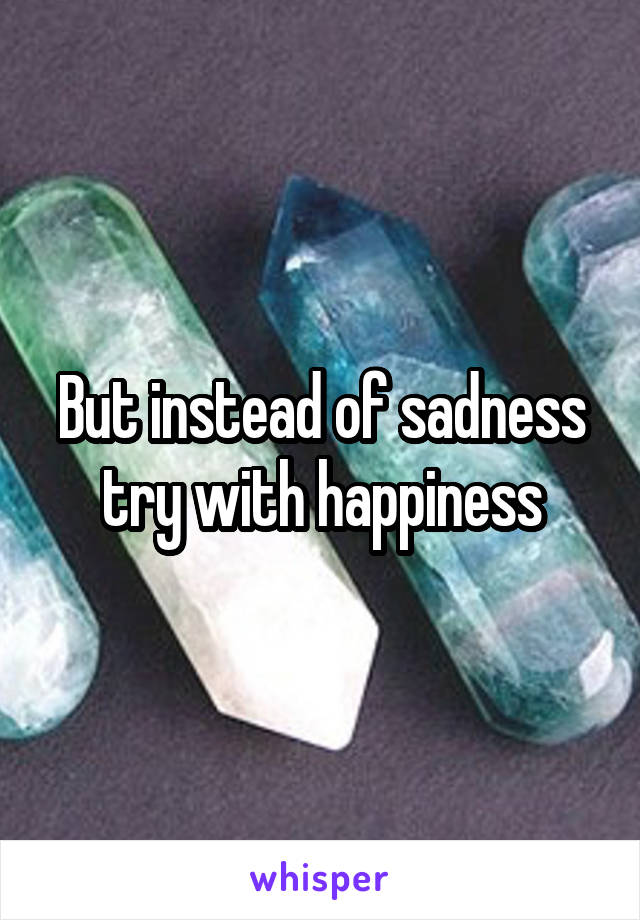 But instead of sadness try with happiness