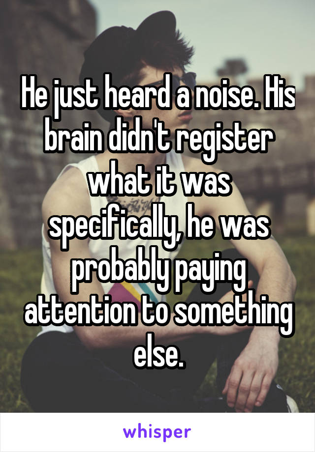 He just heard a noise. His brain didn't register what it was specifically, he was probably paying attention to something else.