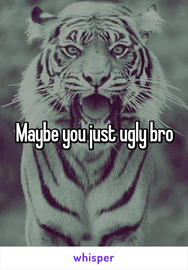 Maybe you just ugly bro