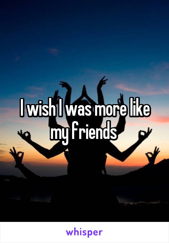 I wish I was more like my friends 