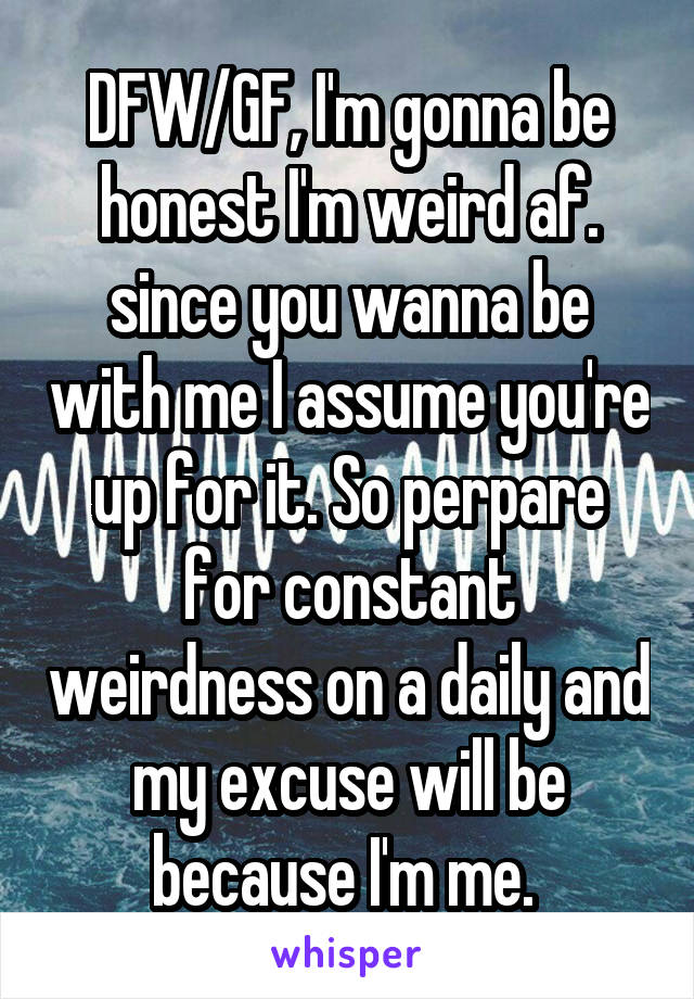 DFW/GF, I'm gonna be honest I'm weird af. since you wanna be with me I assume you're up for it. So perpare for constant weirdness on a daily and my excuse will be because I'm me. 