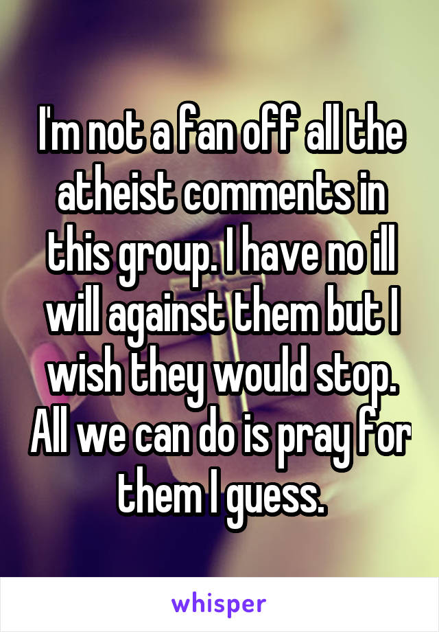 I'm not a fan off all the atheist comments in this group. I have no ill will against them but I wish they would stop. All we can do is pray for them I guess.