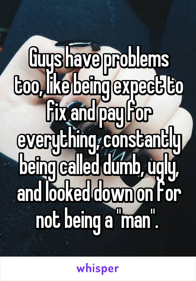 Guys have problems too, like being expect to fix and pay for everything, constantly being called dumb, ugly, and looked down on for not being a "man". 