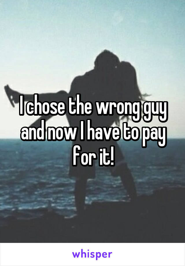 I chose the wrong guy and now I have to pay for it!