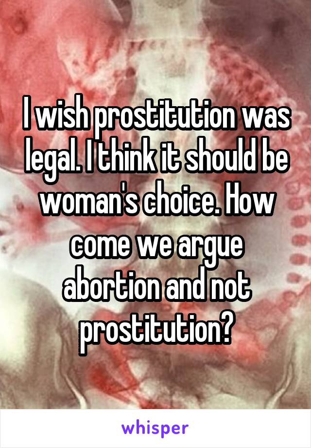 I wish prostitution was legal. I think it should be woman's choice. How come we argue abortion and not prostitution?