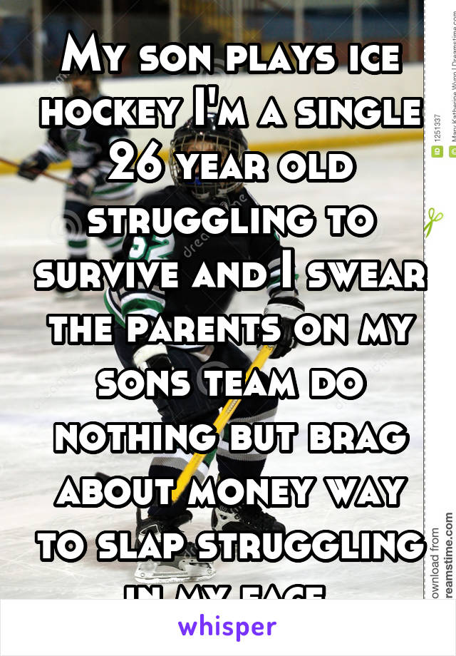 My son plays ice hockey I'm a single 26 year old struggling to survive and I swear the parents on my sons team do nothing but brag about money way to slap struggling in my face 