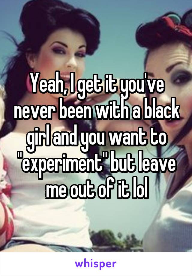 Yeah, I get it you've never been with a black girl and you want to "experiment" but leave me out of it lol