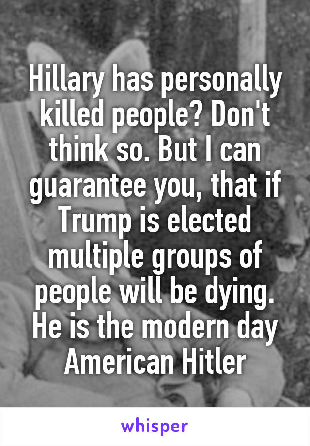Hillary has personally killed people? Don't think so. But I can guarantee you, that if Trump is elected multiple groups of people will be dying. He is the modern day American Hitler