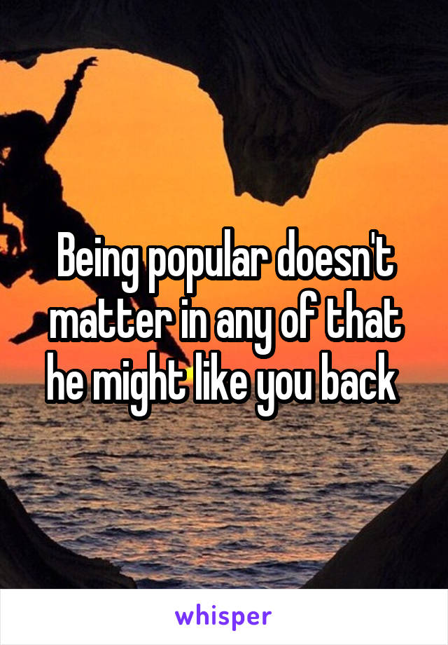 Being popular doesn't matter in any of that he might like you back 