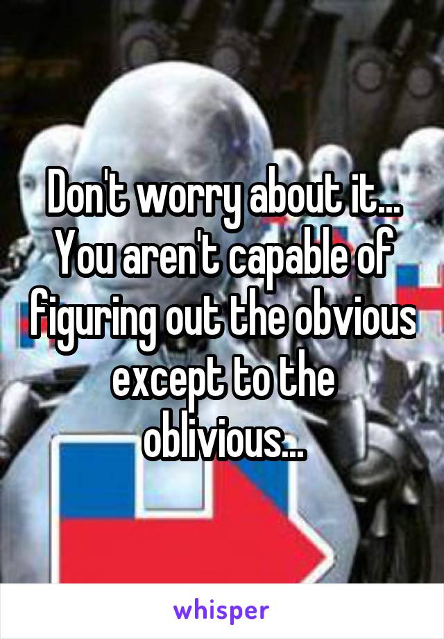 Don't worry about it...
You aren't capable of figuring out the obvious except to the oblivious...