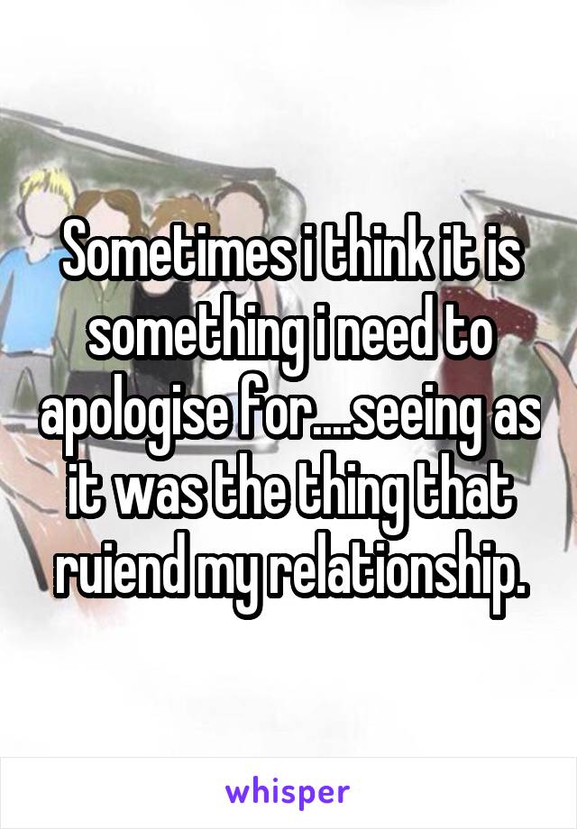 Sometimes i think it is something i need to apologise for....seeing as it was the thing that ruiend my relationship.