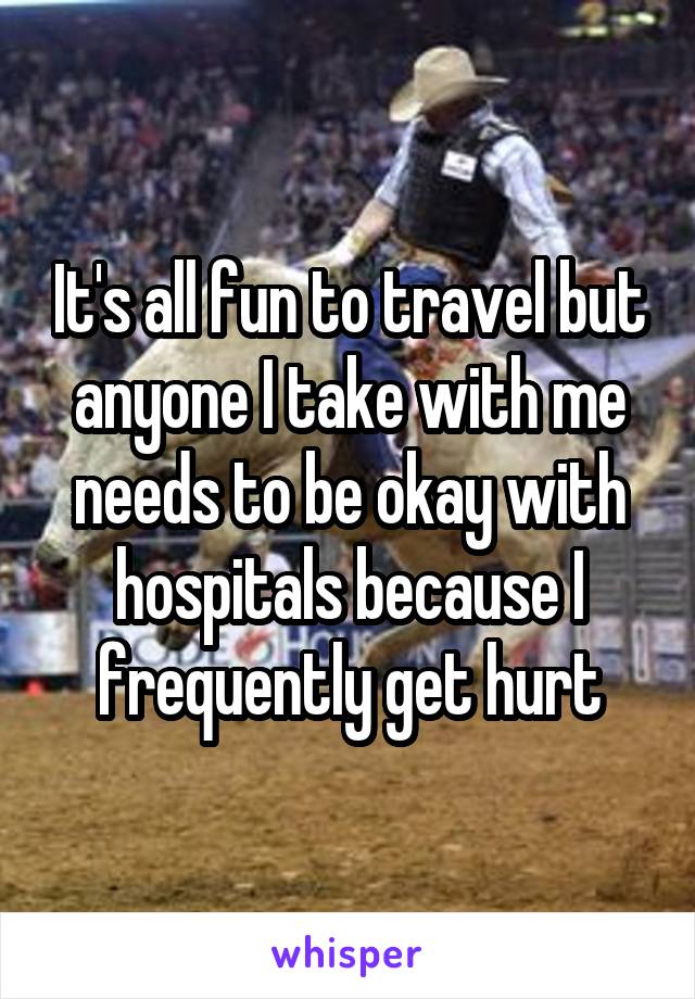 It's all fun to travel but anyone I take with me needs to be okay with hospitals because I frequently get hurt