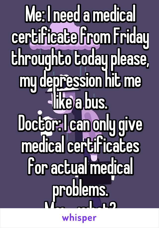 Me: I need a medical certificate from Friday throughto today please, my depression hit me like a bus.
Doctor: I can only give medical certificates for actual medical problems.
Me: ....what?