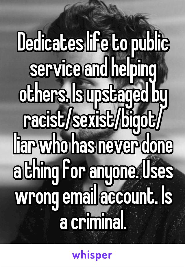 Dedicates life to public service and helping others. Is upstaged by racist/sexist/bigot/ liar who has never done a thing for anyone. Uses wrong email account. Is a criminal.