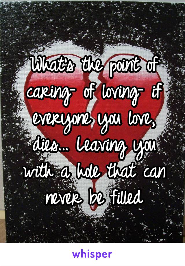 What's the point of caring- of loving- if everyone you love, dies... Leaving you with a hole that can never be filled