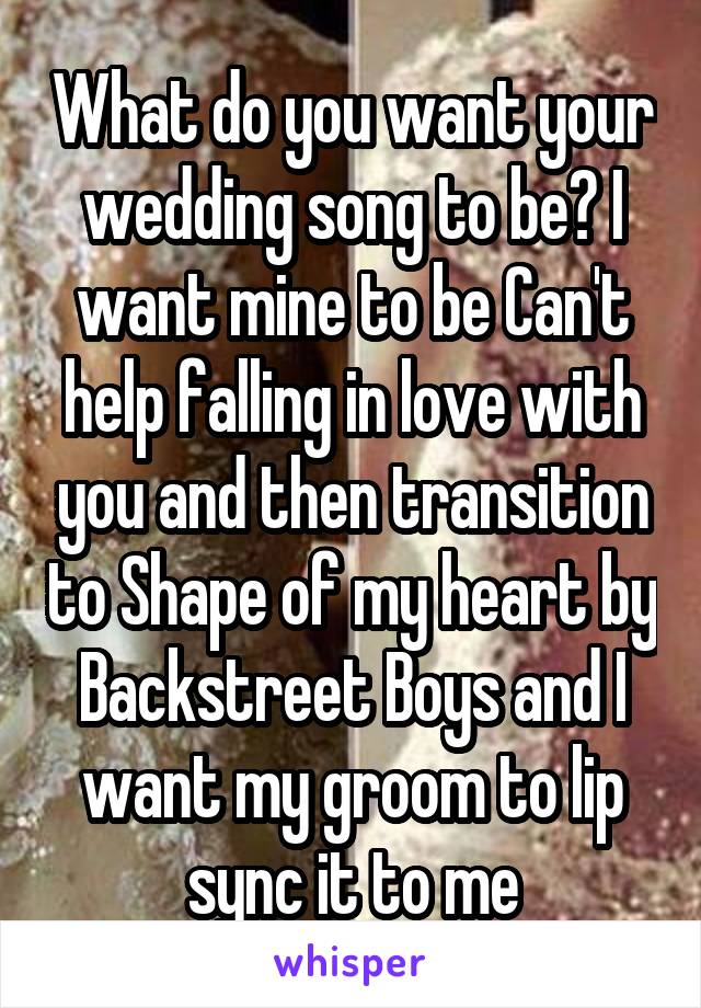 What do you want your wedding song to be? I want mine to be Can't help falling in love with you and then transition to Shape of my heart by Backstreet Boys and I want my groom to lip sync it to me