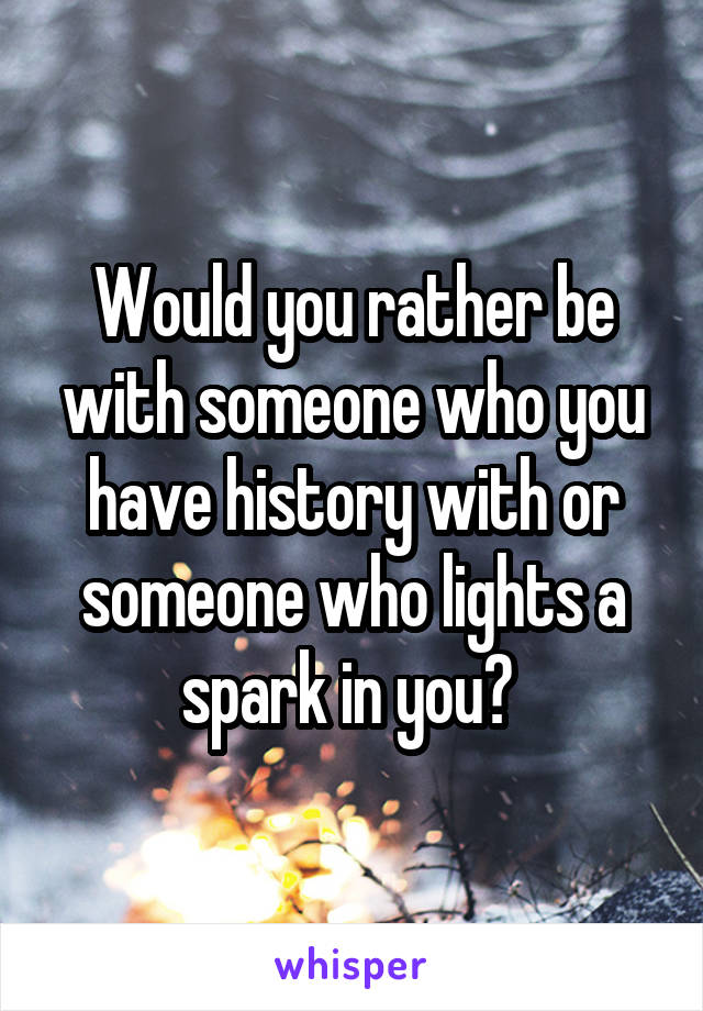 Would you rather be with someone who you have history with or someone who lights a spark in you? 