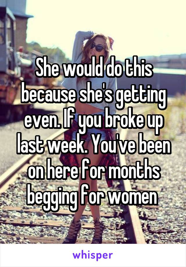 She would do this because she's getting even. If you broke up last week. You've been on here for months begging for women 
