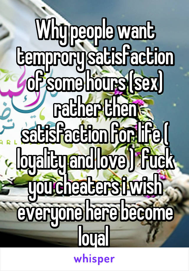 Why people want temprory satisfaction of some hours (sex) rather then satisfaction for life ( loyality and love )  fuck you cheaters i wish everyone here become loyal 
