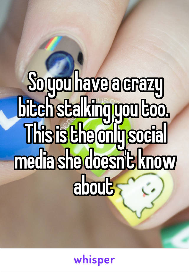 So you have a crazy bitch stalking you too.  This is the only social media she doesn't know about 