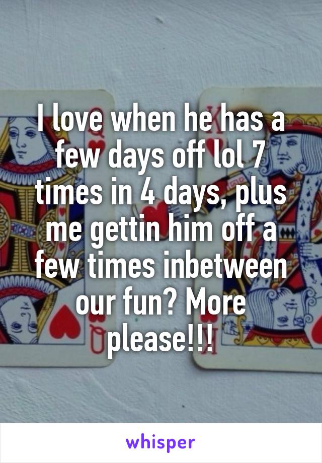 I love when he has a few days off lol 7 times in 4 days, plus me gettin him off a few times inbetween our fun? More please!!!
