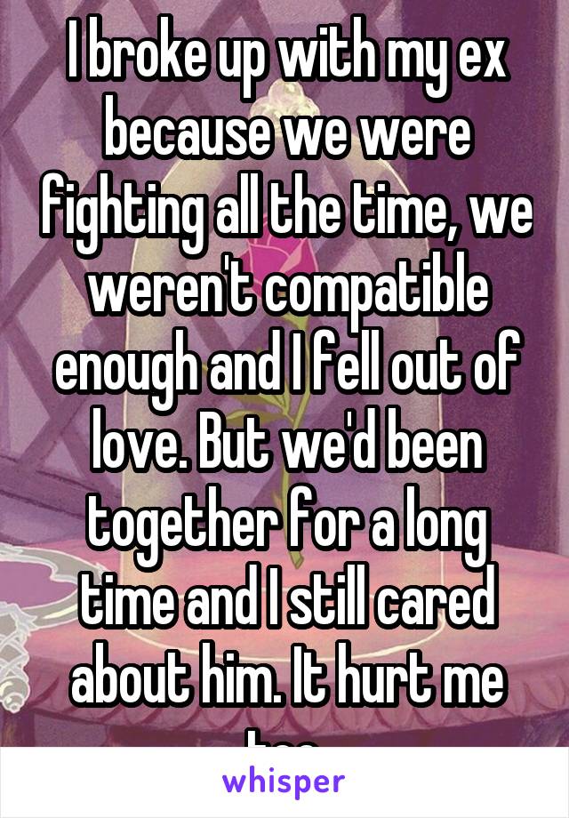 I broke up with my ex because we were fighting all the time, we weren't compatible enough and I fell out of love. But we'd been together for a long time and I still cared about him. It hurt me too.