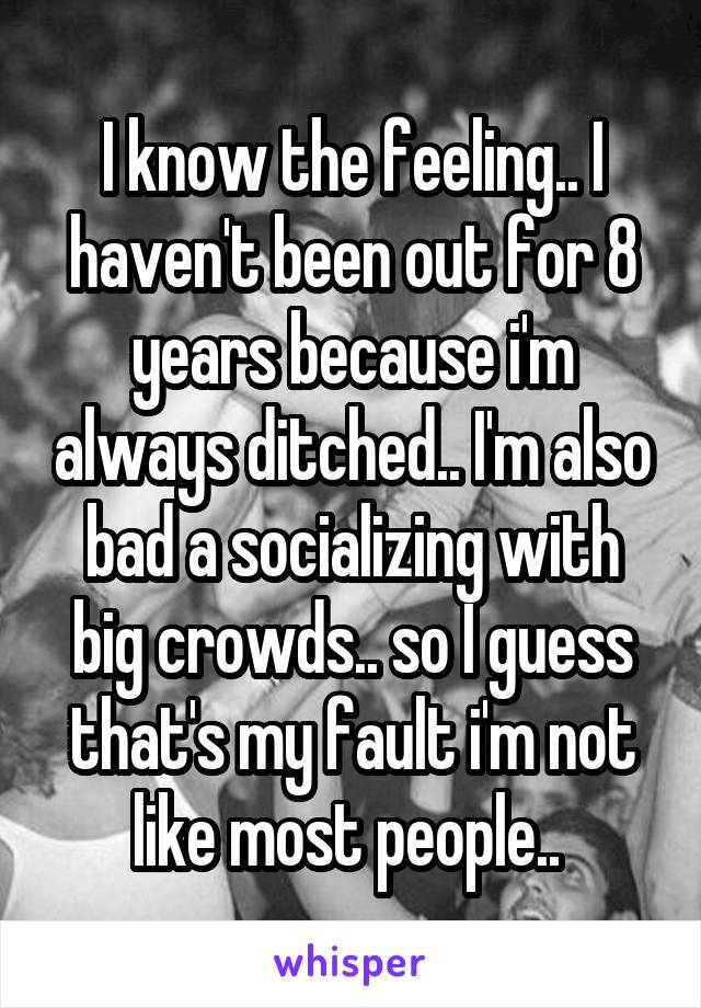 I know the feeling.. I haven't been out for 8 years because i'm always ditched.. I'm also bad a socializing with big crowds.. so I guess that's my fault i'm not like most people.. 