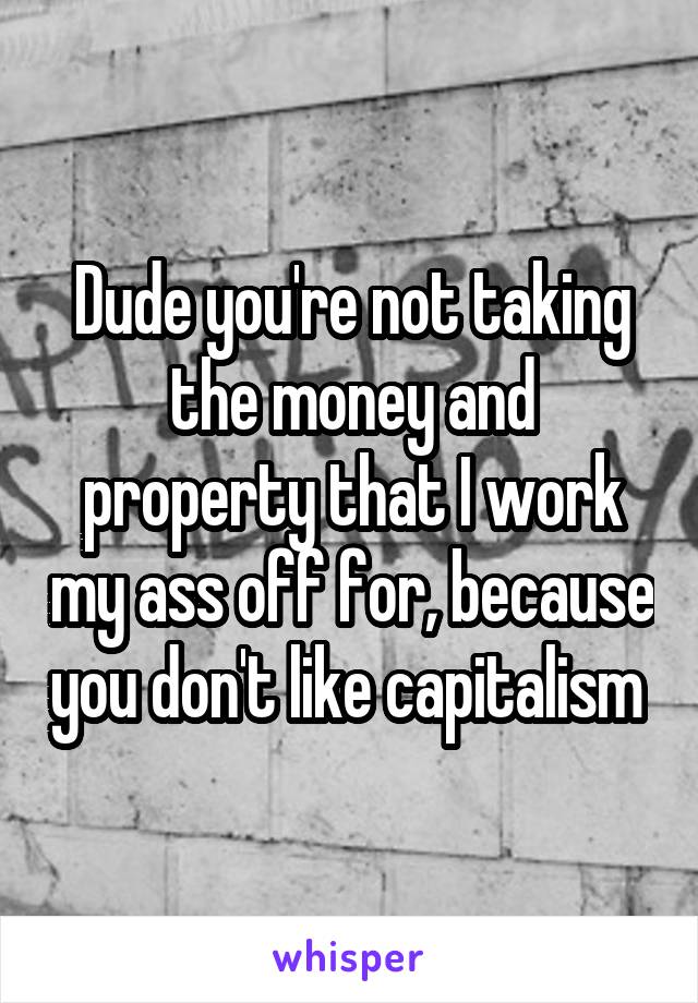 Dude you're not taking the money and property that I work my ass off for, because you don't like capitalism 