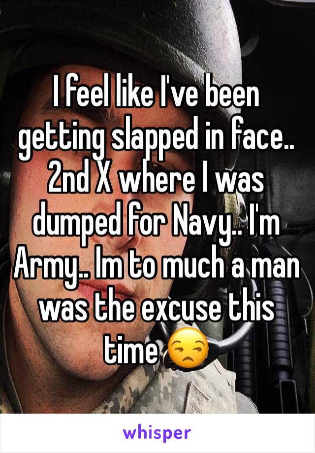 I feel like I've been getting slapped in face.. 2nd X where I was dumped for Navy.. I'm Army.. Im to much a man was the excuse this time 😒