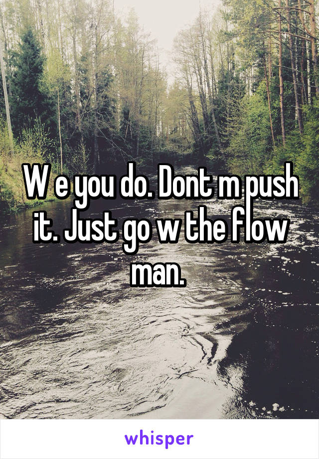 W e you do. Dont m push it. Just go w the flow man. 