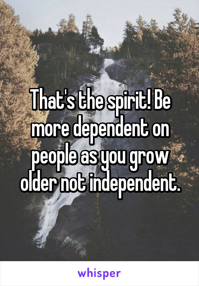 That's the spirit! Be more dependent on people as you grow older not independent.
