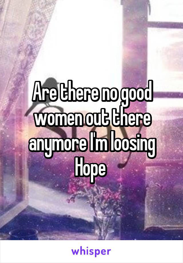 Are there no good women out there anymore I'm loosing Hope 