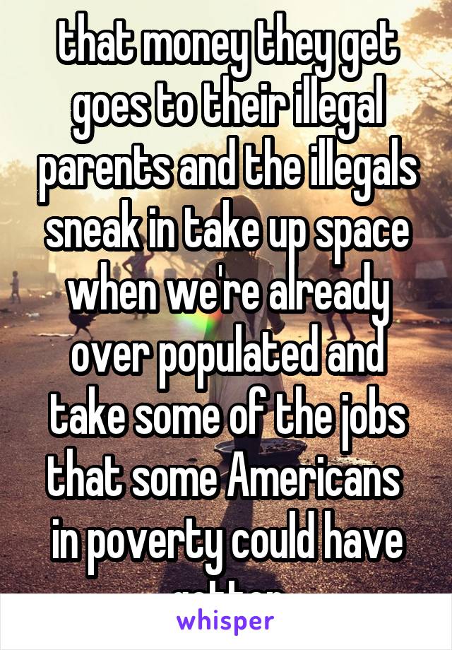 that money they get goes to their illegal parents and the illegals sneak in take up space when we're already over populated and take some of the jobs that some Americans  in poverty could have gotten