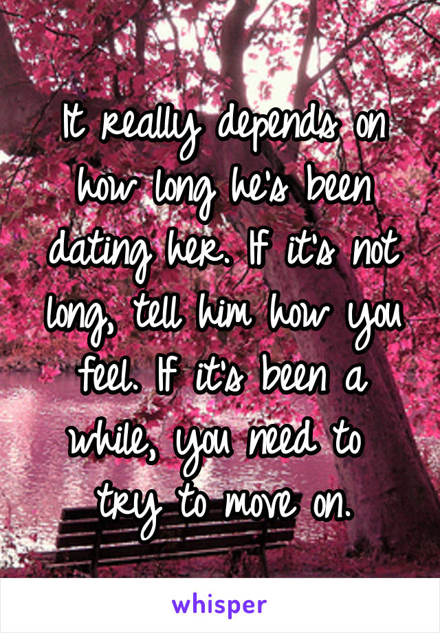 It really depends on how long he's been dating her. If it's not long, tell him how you feel. If it's been a while, you need to  try to move on.