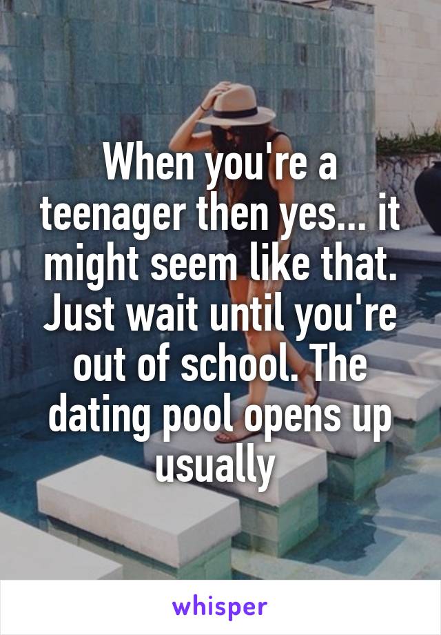 When you're a teenager then yes... it might seem like that. Just wait until you're out of school. The dating pool opens up usually 