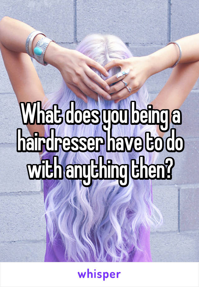 What does you being a hairdresser have to do with anything then?
