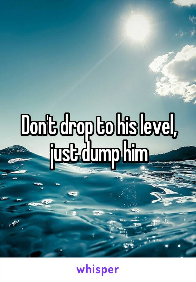 Don't drop to his level, just dump him