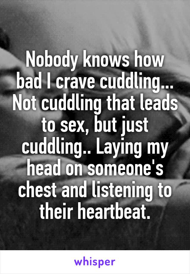 Nobody knows how bad I crave cuddling... Not cuddling that leads to sex, but just cuddling.. Laying my head on someone's chest and listening to their heartbeat.