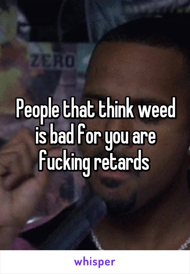 People that think weed is bad for you are fucking retards 