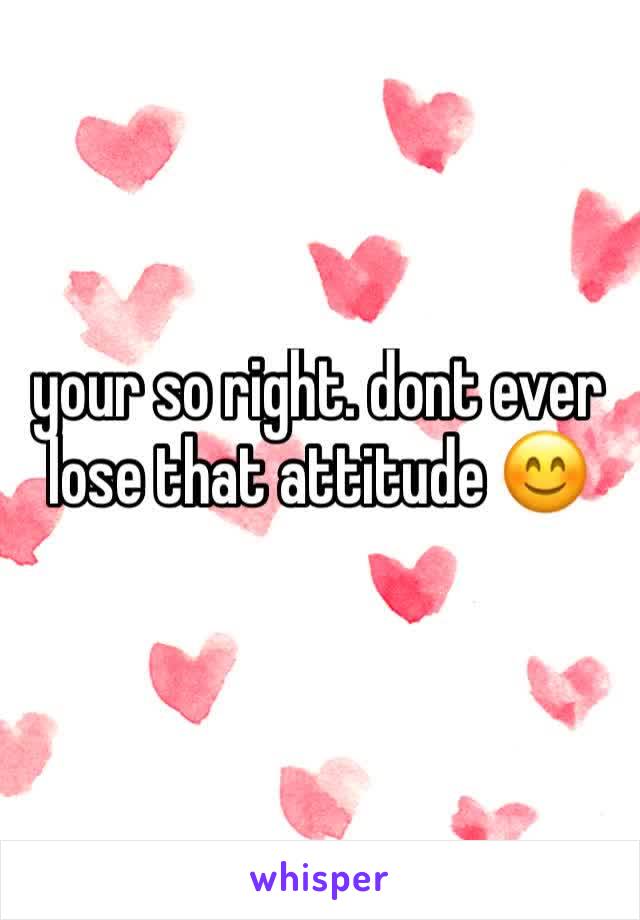 your so right. dont ever lose that attitude 😊