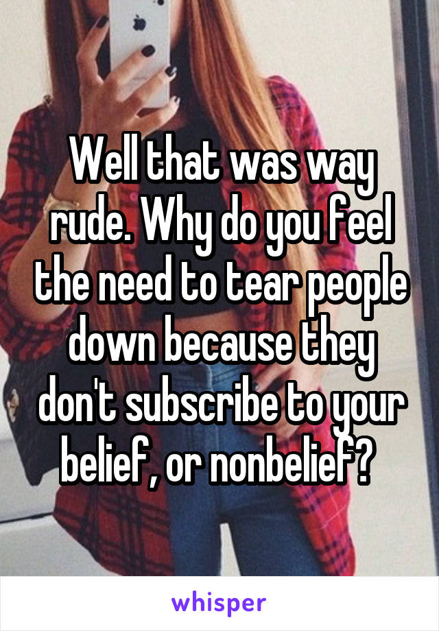 Well that was way rude. Why do you feel the need to tear people down because they don't subscribe to your belief, or nonbelief? 