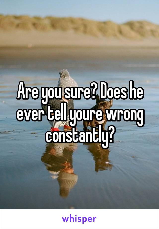 Are you sure? Does he ever tell youre wrong constantly?